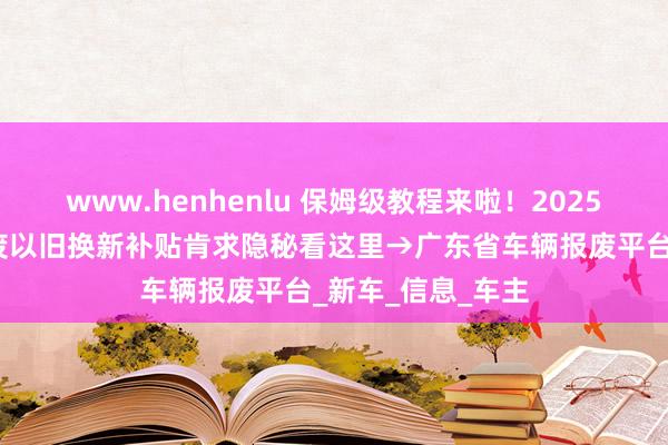 www.henhenlu 保姆级教程来啦！2025年佛山市汽车报废以旧换新补贴肯求隐秘看这里→广东省车辆报废平台_新车_信息_车主