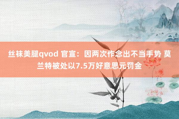 丝袜美腿qvod 官宣：因两次作念出不当手势 莫兰特被处以7.5万好意思元罚金