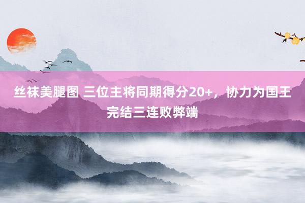 丝袜美腿图 三位主将同期得分20+，协力为国王完结三连败弊端