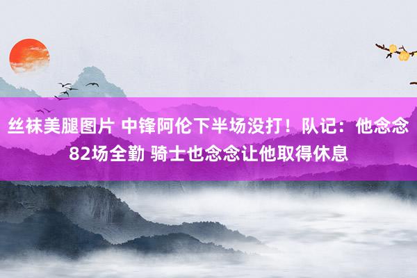 丝袜美腿图片 中锋阿伦下半场没打！队记：他念念82场全勤 骑士也念念让他取得休息