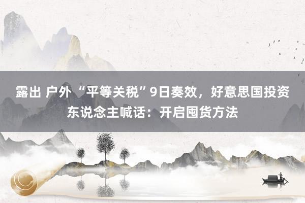 露出 户外 “平等关税”9日奏效，好意思国投资东说念主喊话：开启囤货方法