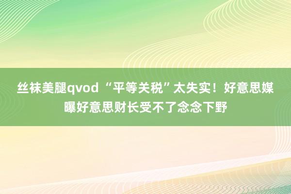 丝袜美腿qvod “平等关税”太失实！好意思媒曝好意思财长受不了念念下野