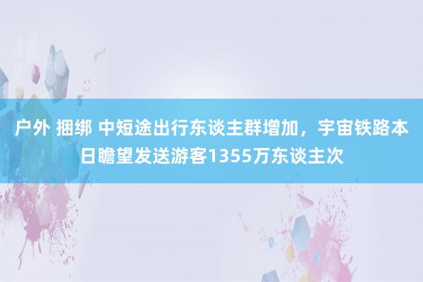 户外 捆绑 中短途出行东谈主群增加，宇宙铁路本日瞻望发送游客1355万东谈主次