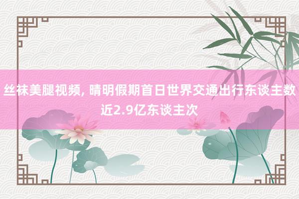 丝袜美腿视频, 晴明假期首日世界交通出行东谈主数近2.9亿东谈主次