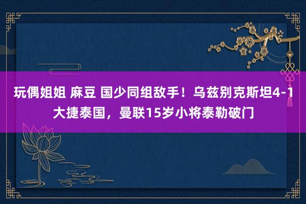 玩偶姐姐 麻豆 国少同组敌手！乌兹别克斯坦4-1大捷泰国，曼联15岁小将泰勒破门
