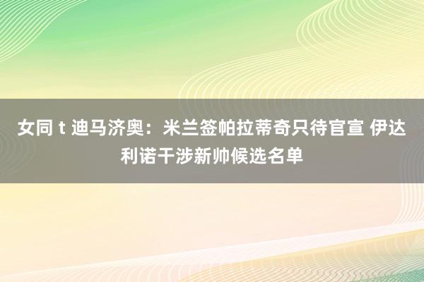 女同 t 迪马济奥：米兰签帕拉蒂奇只待官宣 伊达利诺干涉新帅候选名单