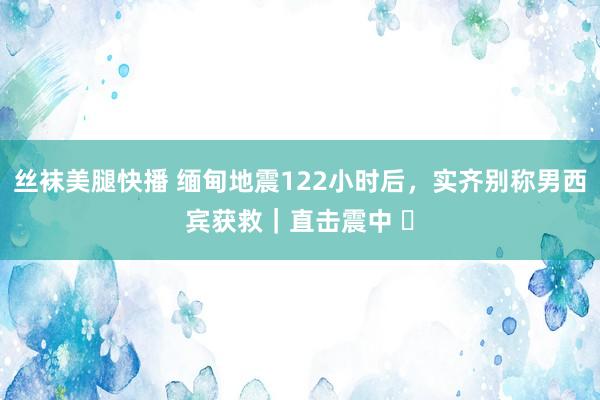 丝袜美腿快播 缅甸地震122小时后，实齐别称男西宾获救｜直击震中 ⑪