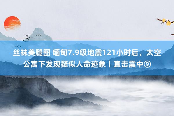 丝袜美腿图 缅甸7.9级地震121小时后，太空公寓下发现疑似人命迹象丨直击震中⑨