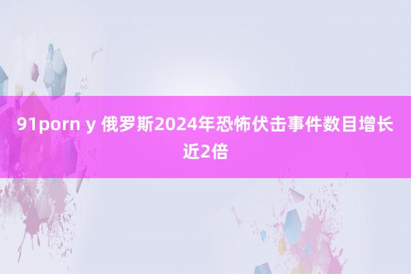 91porn y 俄罗斯2024年恐怖伏击事件数目增长近2倍