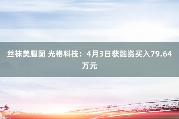 丝袜美腿图 光格科技：4月3日获融资买入79.64万元