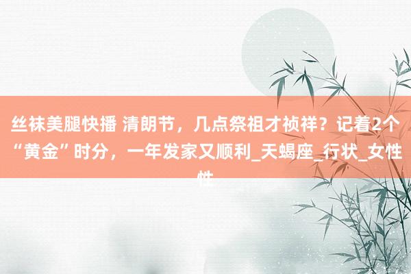 丝袜美腿快播 清朗节，几点祭祖才祯祥？记着2个“黄金”时分，一年发家又顺利_天蝎座_行状_女性