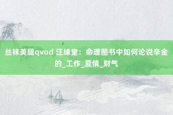 丝袜美腿qvod 汪缘堂：命理图书中如何论说辛金的_工作_爱情_财气