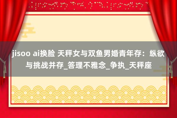 jisoo ai换脸 天秤女与双鱼男婚青年存：纵欲与挑战并存_答理不雅念_争执_天秤座