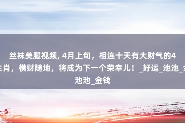 丝袜美腿视频, 4月上旬，相连十天有大财气的4大生肖，横财随地，将成为下一个荣幸儿！_好运_池池_金钱