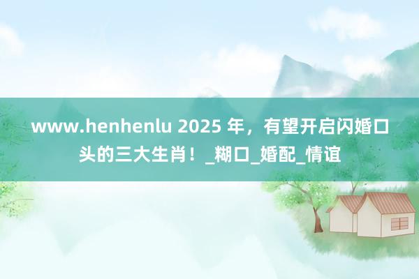 www.henhenlu 2025 年，有望开启闪婚口头的三大生肖！_糊口_婚配_情谊