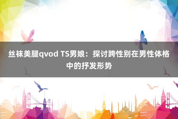丝袜美腿qvod TS男娘：探讨跨性别在男性体格中的抒发形势