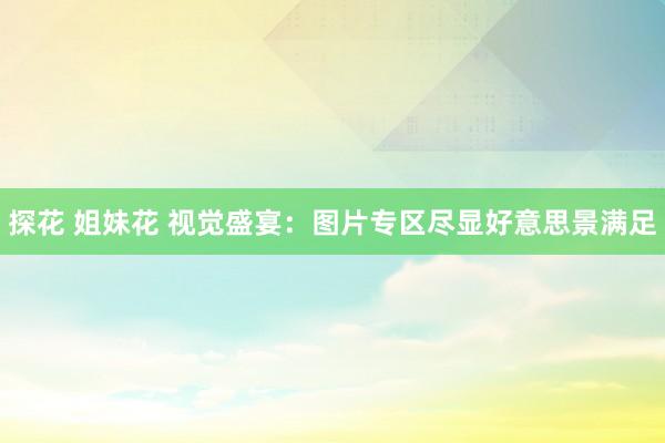 探花 姐妹花 视觉盛宴：图片专区尽显好意思景满足