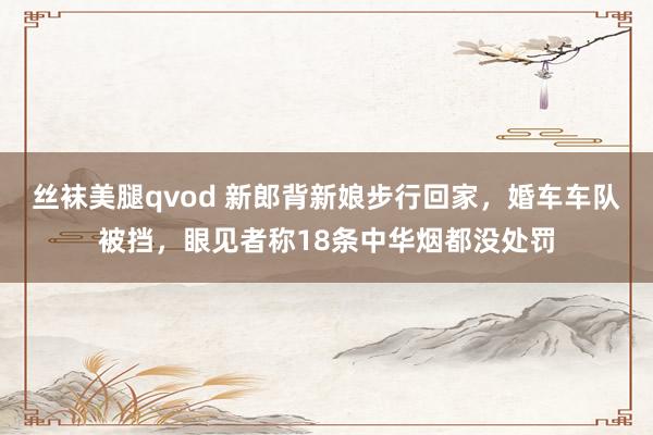 丝袜美腿qvod 新郎背新娘步行回家，婚车车队被挡，眼见者称18条中华烟都没处罚