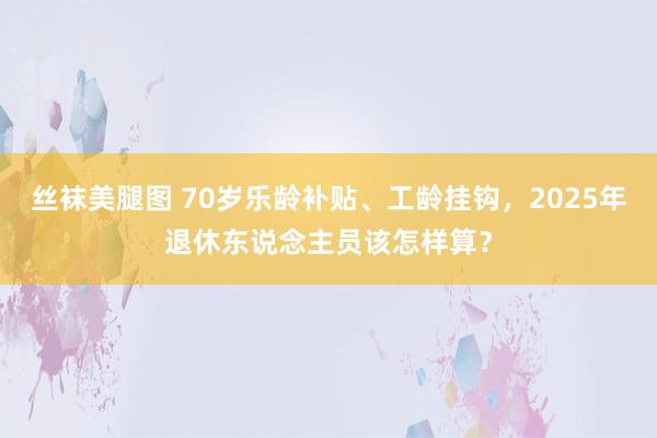 丝袜美腿图 70岁乐龄补贴、工龄挂钩，2025年退休东说念主员该怎样算？