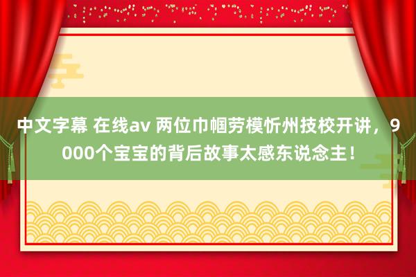 中文字幕 在线av 两位巾帼劳模忻州技校开讲，9000个宝宝的背后故事太感东说念主！