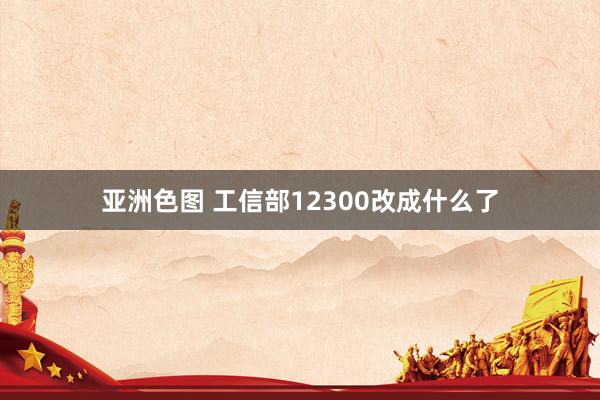 亚洲色图 工信部12300改成什么了