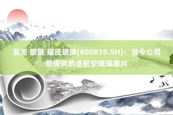 反差 眼镜 耀皮玻璃(600819.SH)：当今公司能提供的是航空玻璃原片