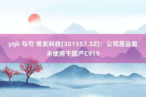 yqk 勾引 常友科技(301557.SZ)：公司居品暂未使用于国产C919