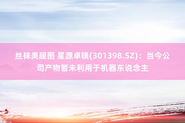 丝袜美腿图 星源卓镁(301398.SZ)：当今公司产物暂未利用于机器东说念主