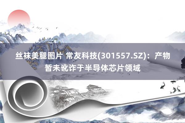 丝袜美腿图片 常友科技(301557.SZ)：产物暂未讹诈于半导体芯片领域