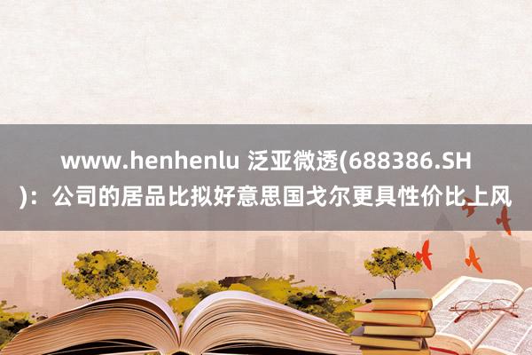 www.henhenlu 泛亚微透(688386.SH)：公司的居品比拟好意思国戈尔更具性价比上风
