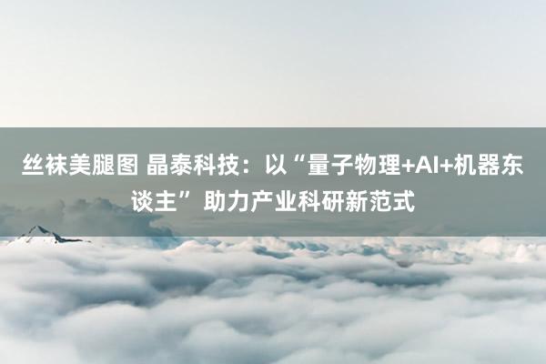 丝袜美腿图 晶泰科技：以“量子物理+AI+机器东谈主” 助力产业科研新范式