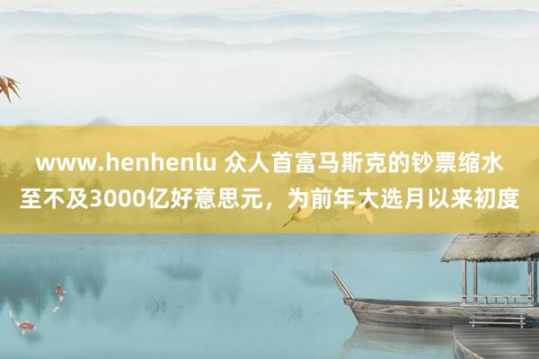 www.henhenlu 众人首富马斯克的钞票缩水至不及3000亿好意思元，为前年大选月以来初度