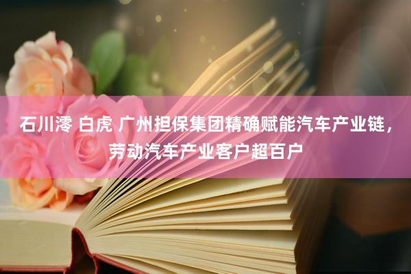 石川澪 白虎 广州担保集团精确赋能汽车产业链，劳动汽车产业客户超百户