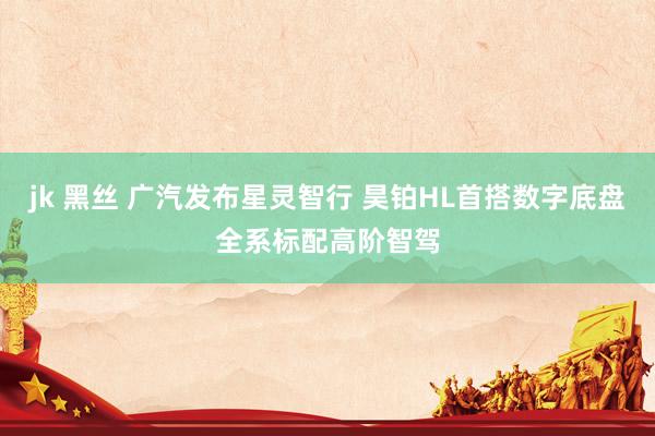 jk 黑丝 广汽发布星灵智行 昊铂HL首搭数字底盘全系标配高阶智驾