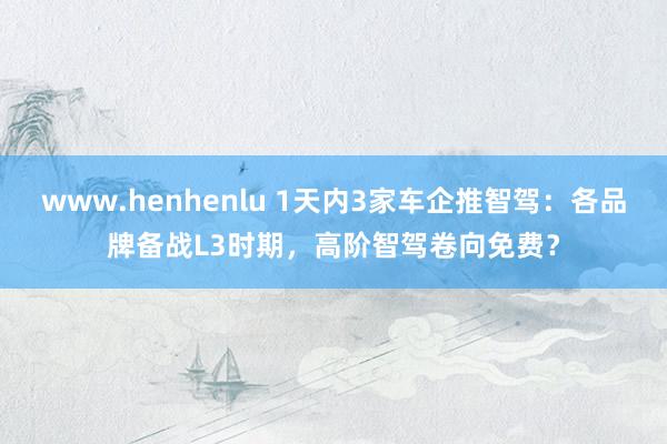 www.henhenlu 1天内3家车企推智驾：各品牌备战L3时期，高阶智驾卷向免费？