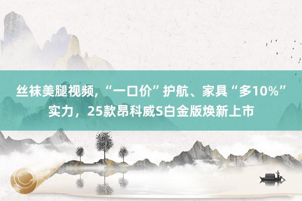 丝袜美腿视频, “一口价”护航、家具“多10%”实力，25款昂科威S白金版焕新上市