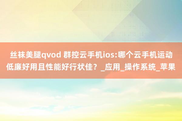丝袜美腿qvod 群控云手机ios:哪个云手机运动低廉好用且性能好行状佳？_应用_操作系统_苹果