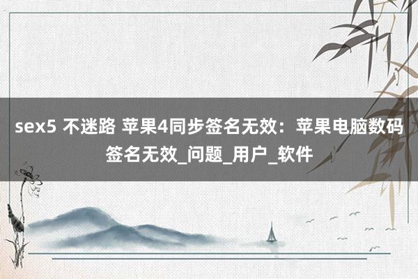 sex5 不迷路 苹果4同步签名无效：苹果电脑数码签名无效_问题_用户_软件