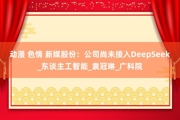 动漫 色情 新媒股份：公司尚未接入DeepSeek_东谈主工智能_袁冠琳_广科院