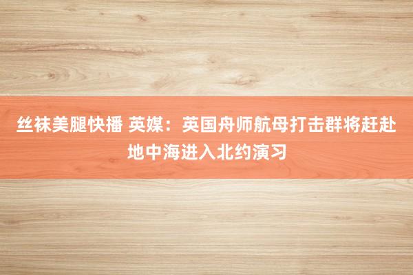 丝袜美腿快播 英媒：英国舟师航母打击群将赶赴地中海进入北约演习