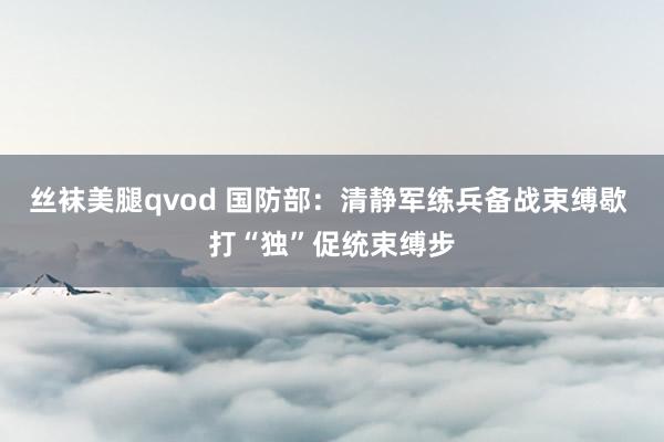 丝袜美腿qvod 国防部：清静军练兵备战束缚歇 打“独”促统束缚步