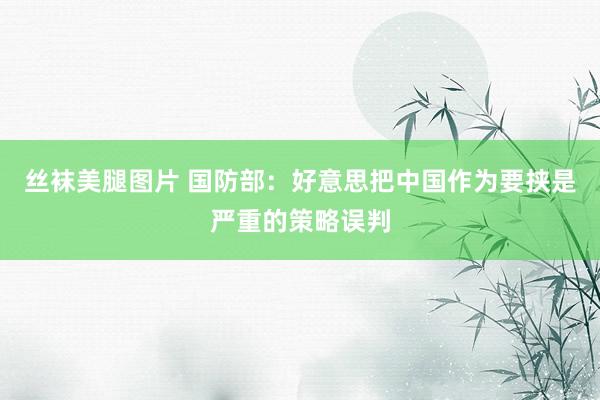 丝袜美腿图片 国防部：好意思把中国作为要挟是严重的策略误判