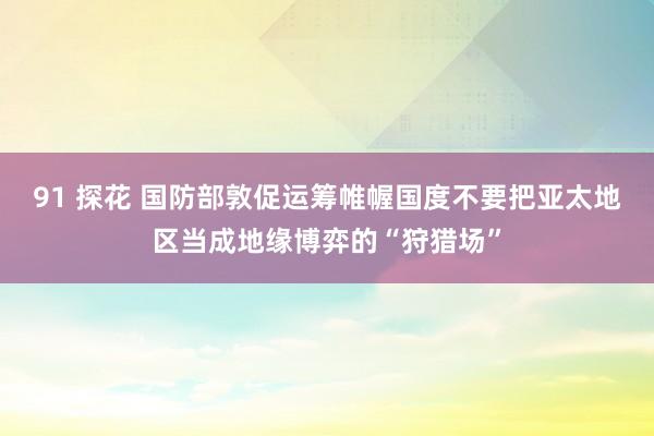 91 探花 国防部敦促运筹帷幄国度不要把亚太地区当成地缘博弈的“狩猎场”
