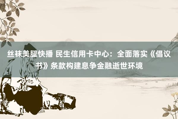 丝袜美腿快播 民生信用卡中心：全面落实《倡议书》条款构建息争金融逝世环境
