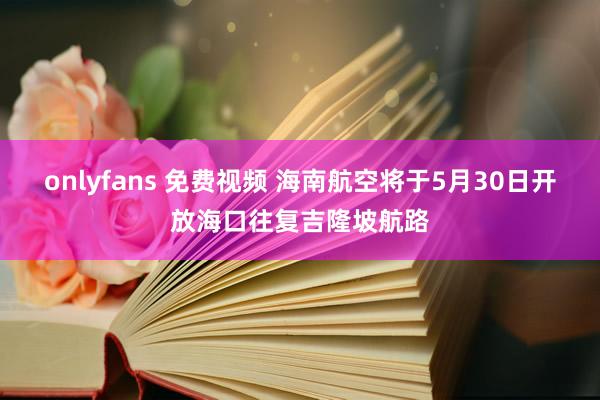 onlyfans 免费视频 海南航空将于5月30日开放海口往复吉隆坡航路