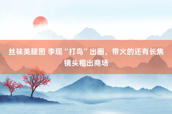 丝袜美腿图 李现“打鸟”出圈，带火的还有长焦镜头租出商场