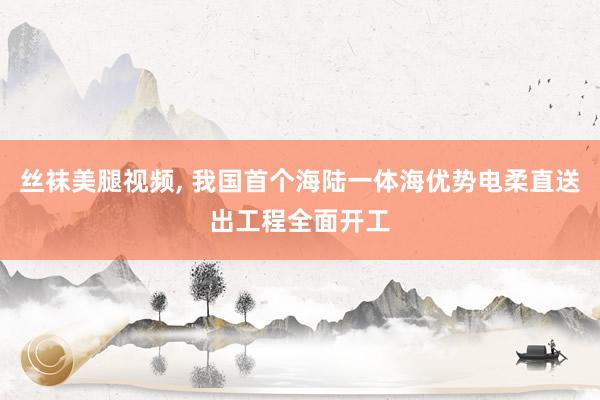 丝袜美腿视频, 我国首个海陆一体海优势电柔直送出工程全面开工