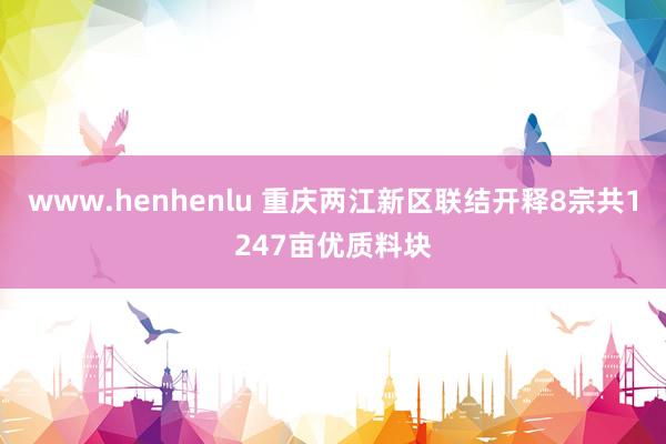 www.henhenlu 重庆两江新区联结开释8宗共1247亩优质料块