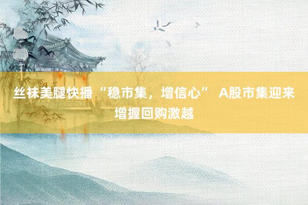 丝袜美腿快播 “稳市集，增信心”  A股市集迎来增握回购激越