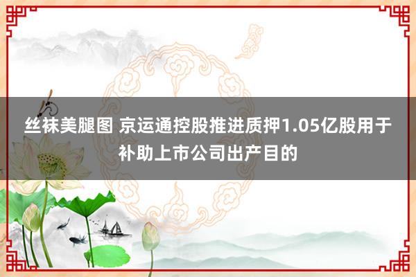 丝袜美腿图 京运通控股推进质押1.05亿股用于补助上市公司出产目的